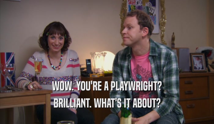 WOW. YOU'RE A PLAYWRIGHT? BRILLIANT. WHAT'S IT ABOUT? 