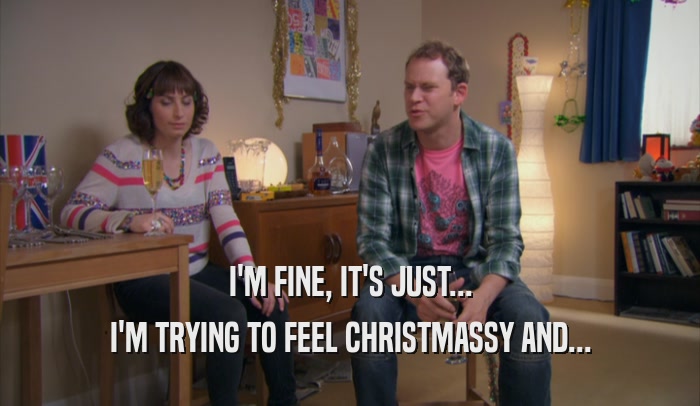 I'M FINE, IT'S JUST... I'M TRYING TO FEEL CHRISTMASSY AND... 
