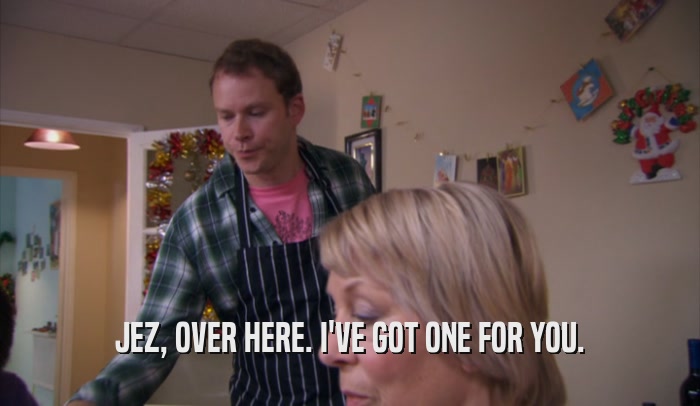 JEZ, OVER HERE. I'VE GOT ONE FOR YOU.  