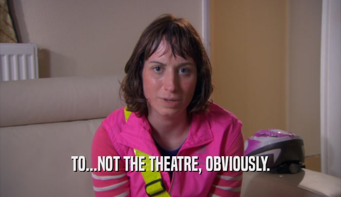 TO...NOT THE THEATRE, OBVIOUSLY.  