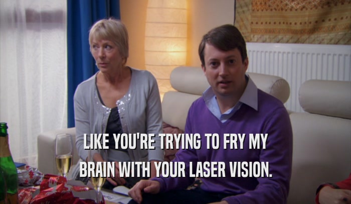 LIKE YOU'RE TRYING TO FRY MY BRAIN WITH YOUR LASER VISION. 