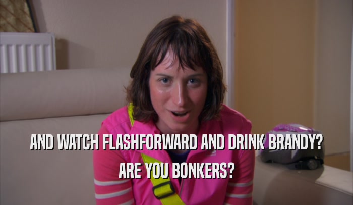AND WATCH FLASHFORWARD AND DRINK BRANDY? ARE YOU BONKERS? 