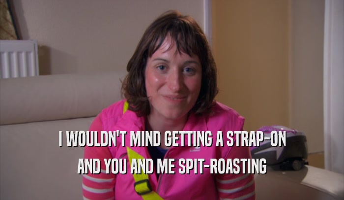 I WOULDN'T MIND GETTING A STRAP-ON AND YOU AND ME SPIT-ROASTING 