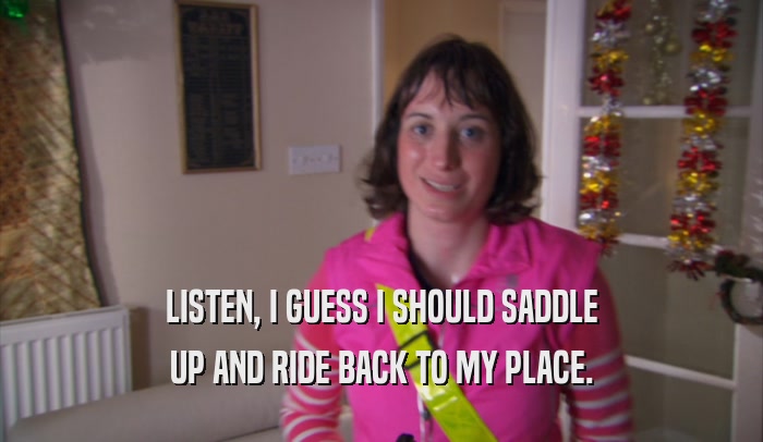 LISTEN, I GUESS I SHOULD SADDLE UP AND RIDE BACK TO MY PLACE. 