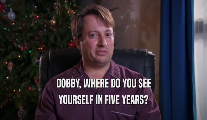 DOBBY, WHERE DO YOU SEE YOURSELF IN FIVE YEARS? 