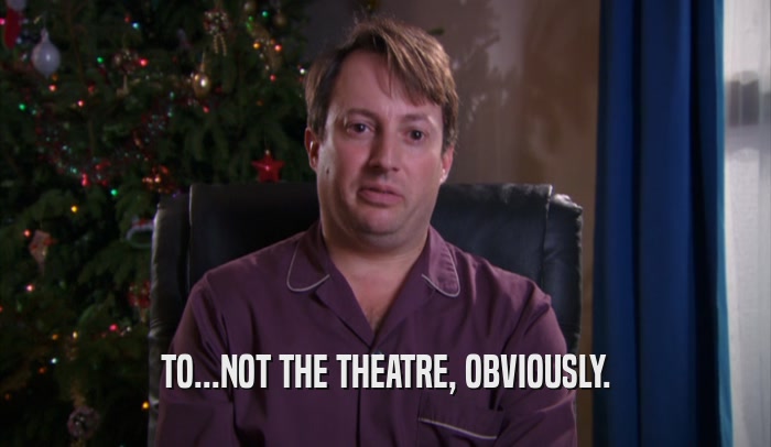 TO...NOT THE THEATRE, OBVIOUSLY.  
