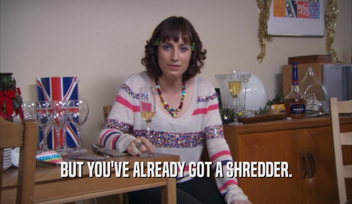 BUT YOU'VE ALREADY GOT A SHREDDER.  