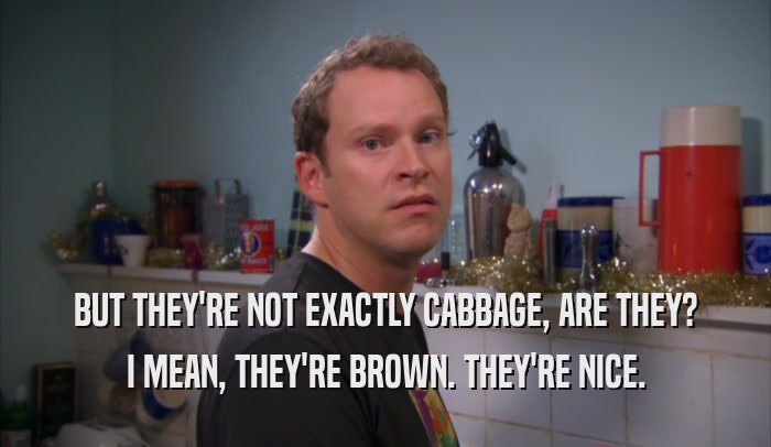 BUT THEY'RE NOT EXACTLY CABBAGE, ARE THEY?
 I MEAN, THEY'RE BROWN. THEY'RE NICE.
 