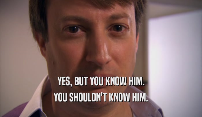 YES, BUT YOU KNOW HIM. YOU SHOULDN'T KNOW HIM. 