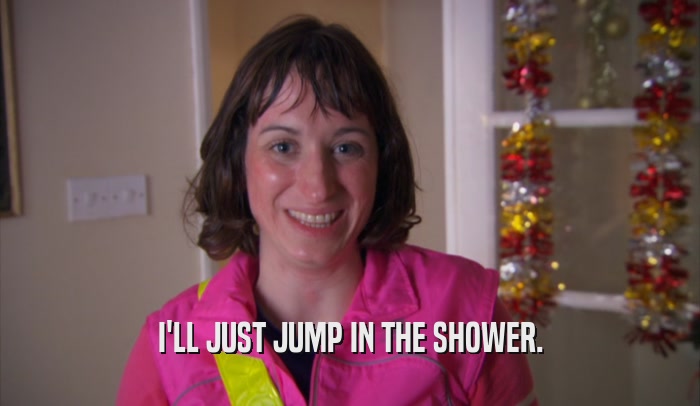 I'LL JUST JUMP IN THE SHOWER.
  