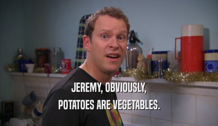 JEREMY, OBVIOUSLY,
 POTATOES ARE VEGETABLES.
 