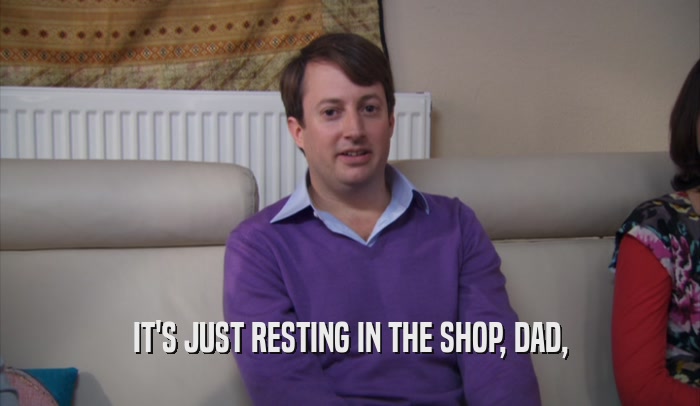 IT'S JUST RESTING IN THE SHOP, DAD,  