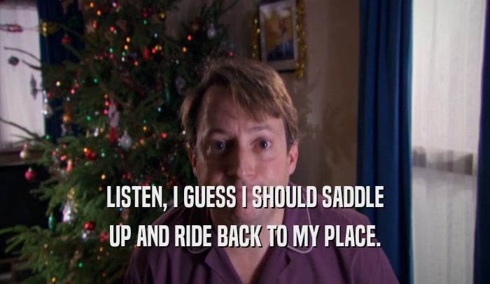 LISTEN, I GUESS I SHOULD SADDLE UP AND RIDE BACK TO MY PLACE. 