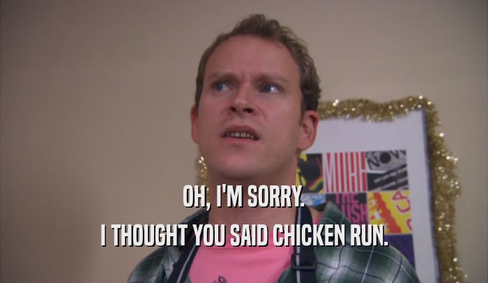 OH, I'M SORRY. I THOUGHT YOU SAID CHICKEN RUN. 