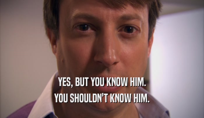 YES, BUT YOU KNOW HIM. YOU SHOULDN'T KNOW HIM. 