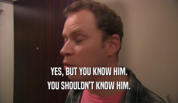 YES, BUT YOU KNOW HIM. YOU SHOULDN'T KNOW HIM. 