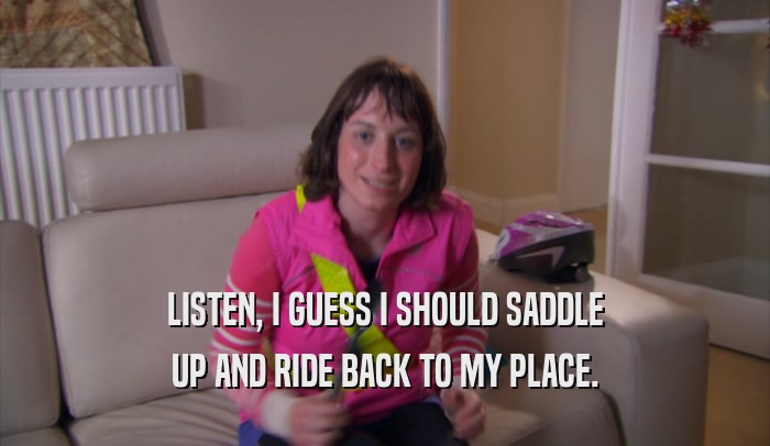 LISTEN, I GUESS I SHOULD SADDLE UP AND RIDE BACK TO MY PLACE. 