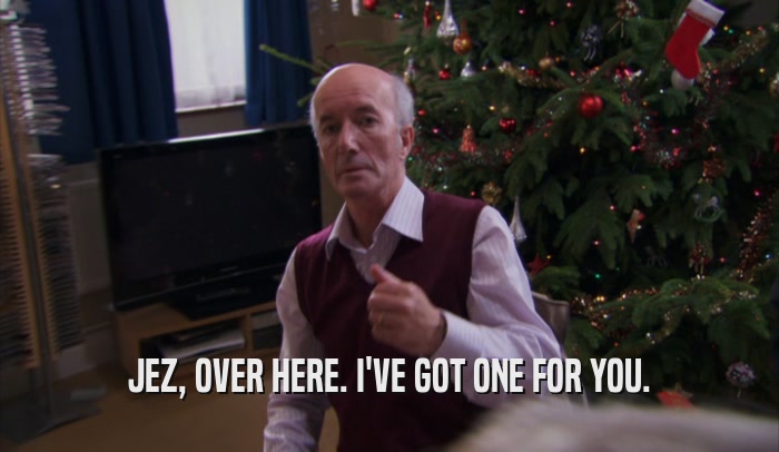 JEZ, OVER HERE. I'VE GOT ONE FOR YOU.  