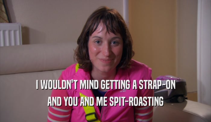 I WOULDN'T MIND GETTING A STRAP-ON AND YOU AND ME SPIT-ROASTING 