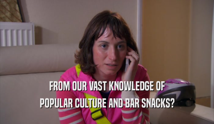 FROM OUR VAST KNOWLEDGE OF POPULAR CULTURE AND BAR SNACKS? 