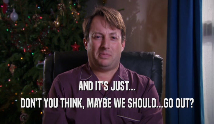 AND IT'S JUST... DON'T YOU THINK, MAYBE WE SHOULD...GO OUT? 