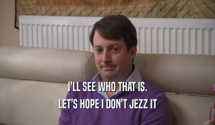 I'LL SEE WHO THAT IS. LET'S HOPE I DON'T JEZZ IT 