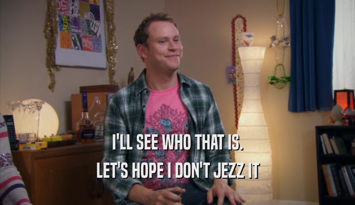 I'LL SEE WHO THAT IS. LET'S HOPE I DON'T JEZZ IT 