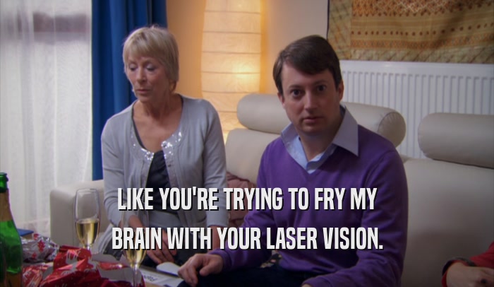 LIKE YOU'RE TRYING TO FRY MY BRAIN WITH YOUR LASER VISION. 