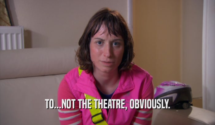 TO...NOT THE THEATRE, OBVIOUSLY.  