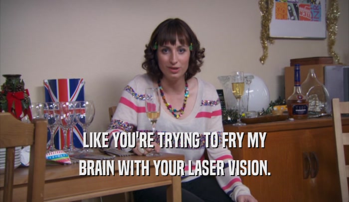 LIKE YOU'RE TRYING TO FRY MY BRAIN WITH YOUR LASER VISION. 