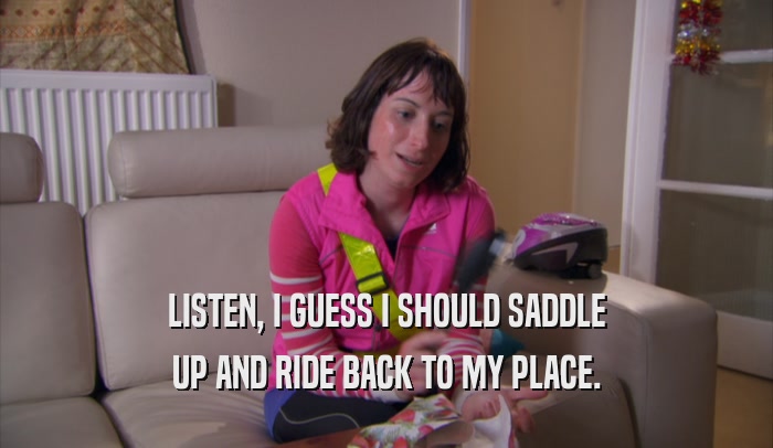 LISTEN, I GUESS I SHOULD SADDLE UP AND RIDE BACK TO MY PLACE. 