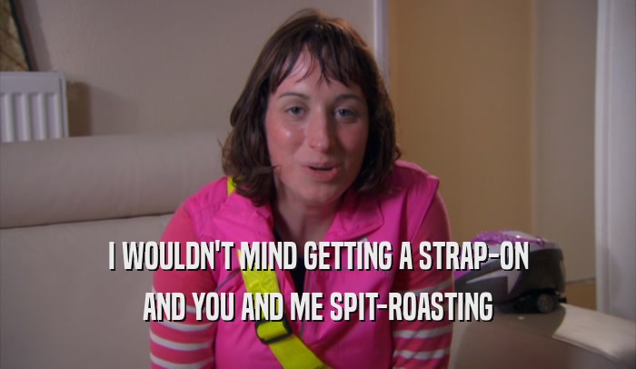 I WOULDN'T MIND GETTING A STRAP-ON AND YOU AND ME SPIT-ROASTING 