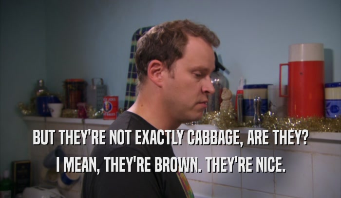 BUT THEY'RE NOT EXACTLY CABBAGE, ARE THEY?
 I MEAN, THEY'RE BROWN. THEY'RE NICE.
 