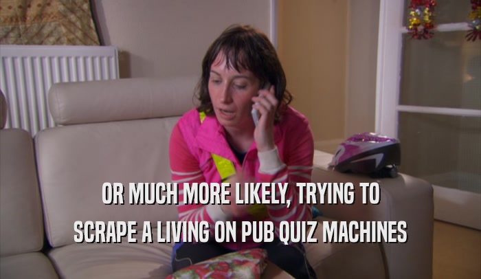 OR MUCH MORE LIKELY, TRYING TO SCRAPE A LIVING ON PUB QUIZ MACHINES 