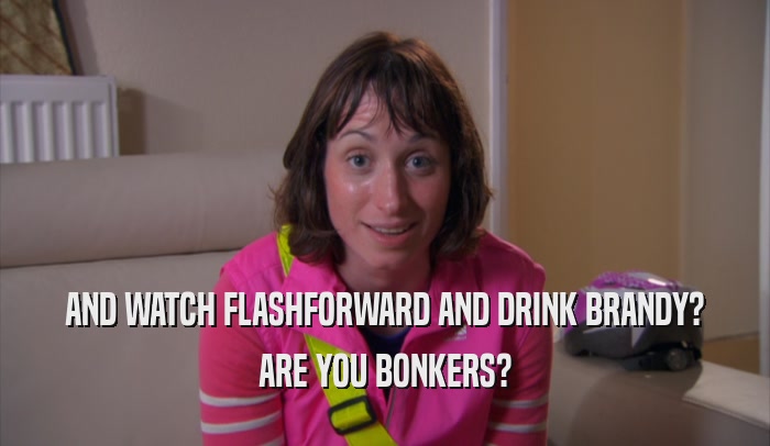 AND WATCH FLASHFORWARD AND DRINK BRANDY? ARE YOU BONKERS? 