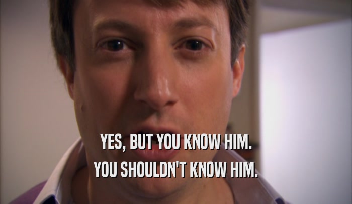 YES, BUT YOU KNOW HIM. YOU SHOULDN'T KNOW HIM. 