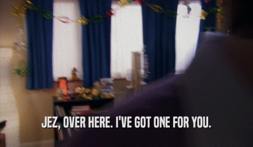 JEZ, OVER HERE. I'VE GOT ONE FOR YOU.  