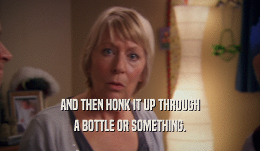 AND THEN HONK IT UP THROUGH A BOTTLE OR SOMETHING. 