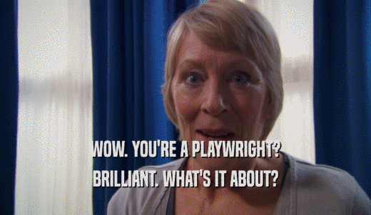 WOW. YOU'RE A PLAYWRIGHT? BRILLIANT. WHAT'S IT ABOUT? 