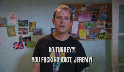 NO TURKEY?! YOU FUCKING IDIOT, JEREMY! 