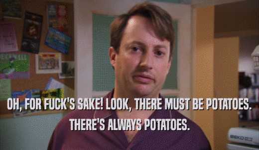 OH, FOR FUCK'S SAKE! LOOK, THERE MUST BE POTATOES. THERE'S ALWAYS POTATOES. 