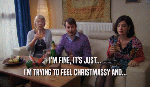 I'M FINE, IT'S JUST... I'M TRYING TO FEEL CHRISTMASSY AND... 