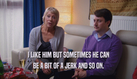 I LIKE HIM BUT SOMETIMES HE CAN BE A BIT OF A JERK AND SO ON. 