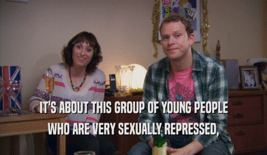 IT'S ABOUT THIS GROUP OF YOUNG PEOPLE WHO ARE VERY SEXUALLY REPRESSED, 