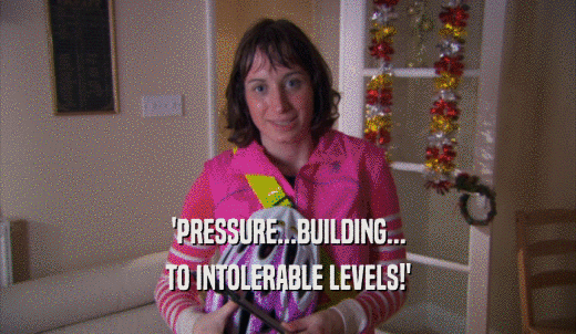 'PRESSURE...BUILDING... TO INTOLERABLE LEVELS!' 