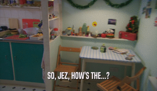 SO, JEZ, HOW'S THE...?  