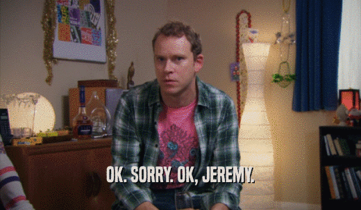 OK. SORRY. OK, JEREMY.  
