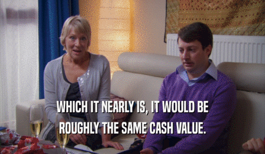 WHICH IT NEARLY IS, IT WOULD BE ROUGHLY THE SAME CASH VALUE. 