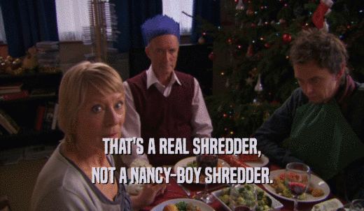 THAT'S A REAL SHREDDER, NOT A NANCY-BOY SHREDDER. 