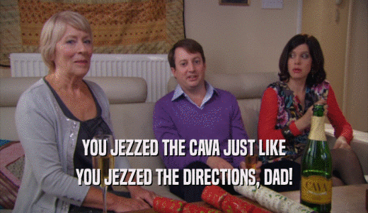 YOU JEZZED THE CAVA JUST LIKE YOU JEZZED THE DIRECTIONS, DAD! 
